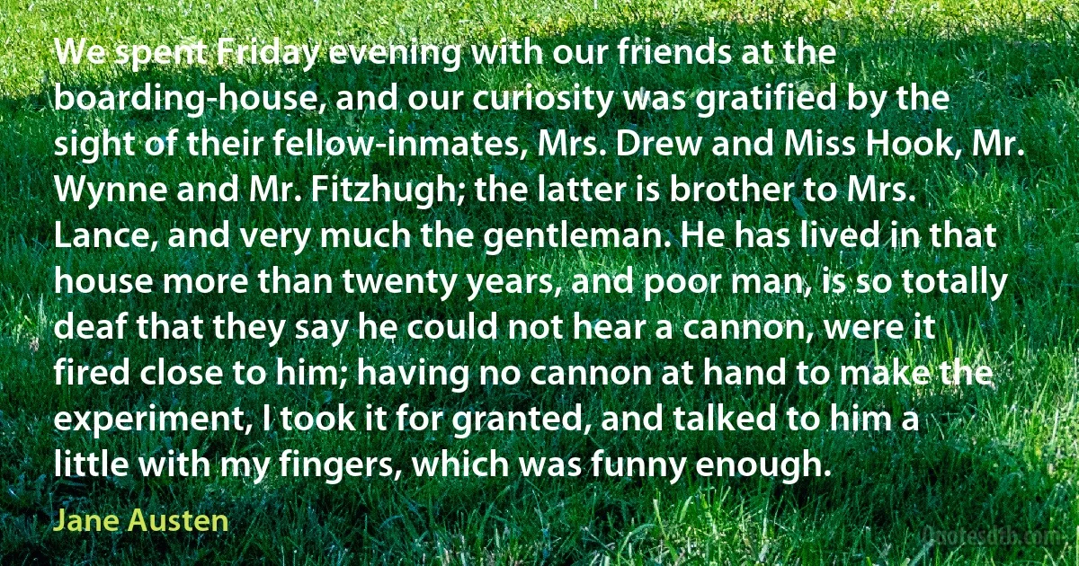 We spent Friday evening with our friends at the boarding-house, and our curiosity was gratified by the sight of their fellow-inmates, Mrs. Drew and Miss Hook, Mr. Wynne and Mr. Fitzhugh; the latter is brother to Mrs. Lance, and very much the gentleman. He has lived in that house more than twenty years, and poor man, is so totally deaf that they say he could not hear a cannon, were it fired close to him; having no cannon at hand to make the experiment, I took it for granted, and talked to him a little with my fingers, which was funny enough. (Jane Austen)