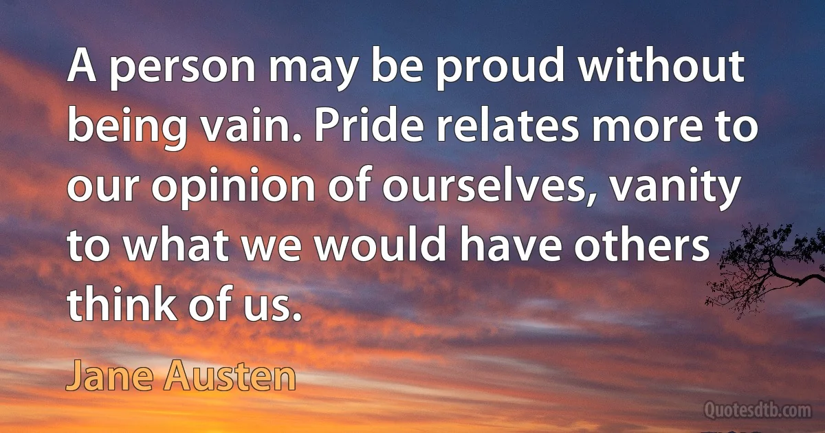 A person may be proud without being vain. Pride relates more to our opinion of ourselves, vanity to what we would have others think of us. (Jane Austen)