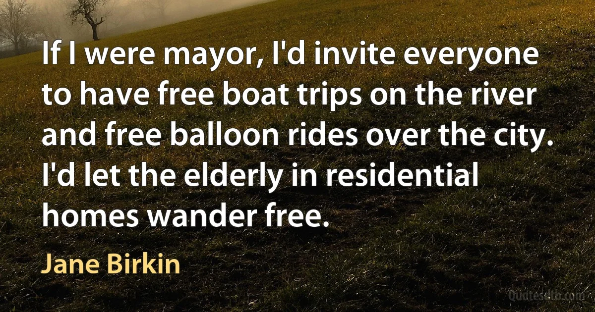 If I were mayor, I'd invite everyone to have free boat trips on the river and free balloon rides over the city. I'd let the elderly in residential homes wander free. (Jane Birkin)