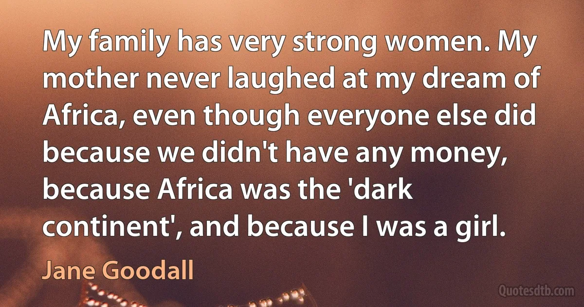 My family has very strong women. My mother never laughed at my dream of Africa, even though everyone else did because we didn't have any money, because Africa was the 'dark continent', and because I was a girl. (Jane Goodall)