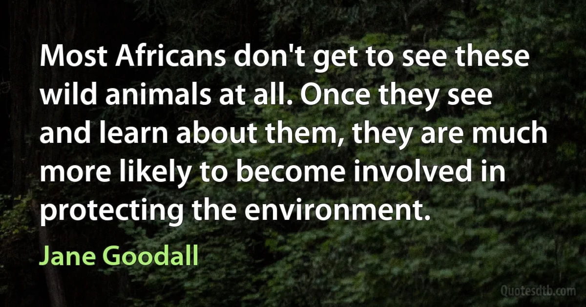 Most Africans don't get to see these wild animals at all. Once they see and learn about them, they are much more likely to become involved in protecting the environment. (Jane Goodall)