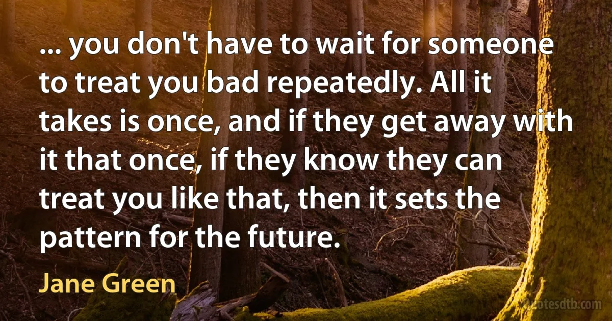 ... you don't have to wait for someone to treat you bad repeatedly. All it takes is once, and if they get away with it that once, if they know they can treat you like that, then it sets the pattern for the future. (Jane Green)