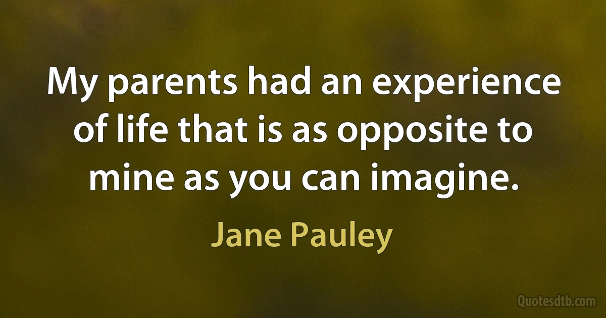 My parents had an experience of life that is as opposite to mine as you can imagine. (Jane Pauley)