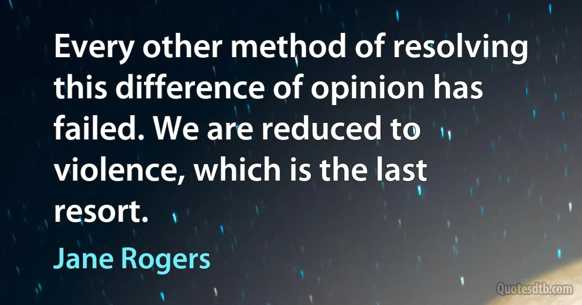 Every other method of resolving this difference of opinion has failed. We are reduced to violence, which is the last resort. (Jane Rogers)