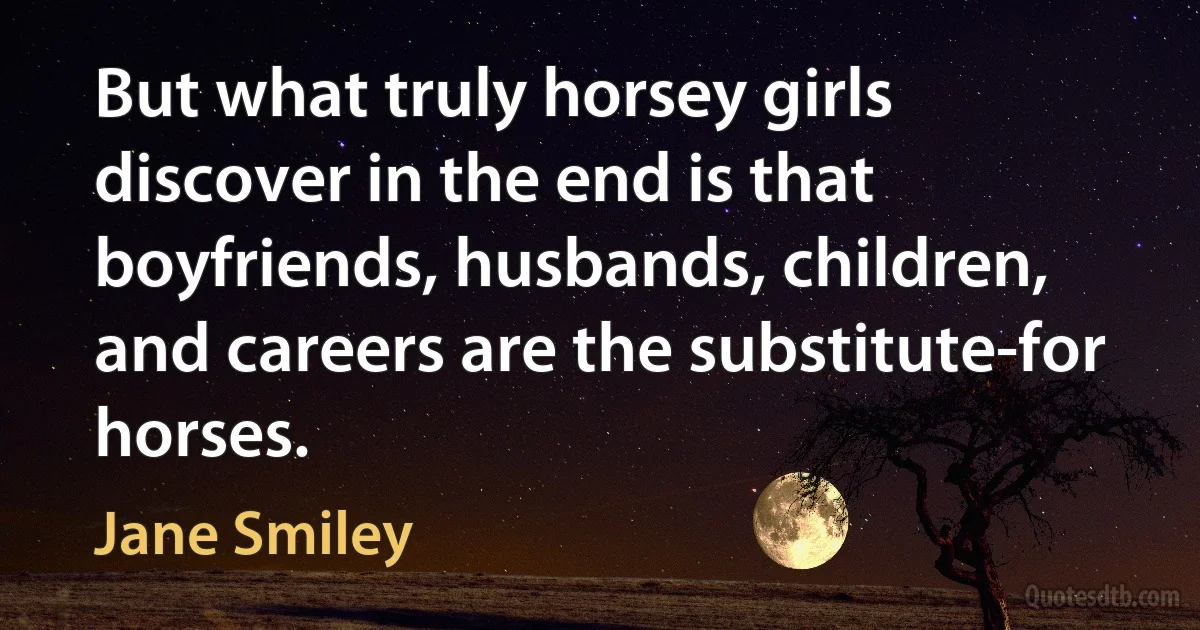 But what truly horsey girls discover in the end is that boyfriends, husbands, children, and careers are the substitute-for horses. (Jane Smiley)