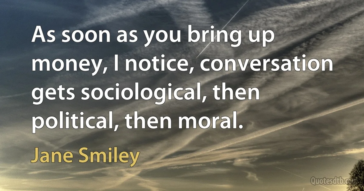 As soon as you bring up money, I notice, conversation gets sociological, then political, then moral. (Jane Smiley)