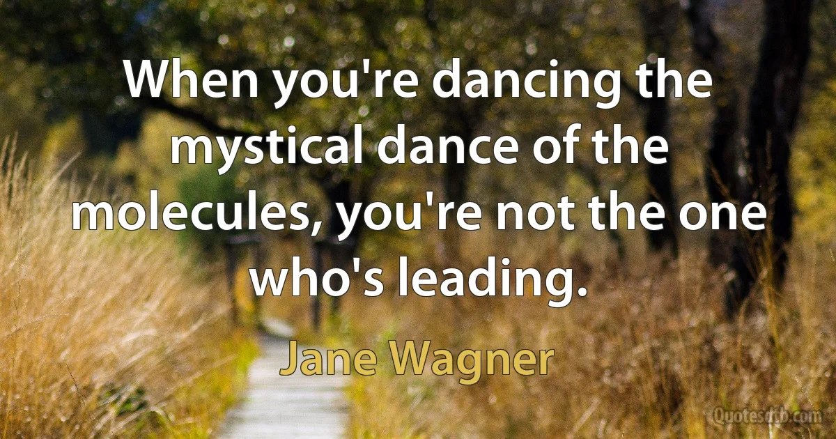 When you're dancing the mystical dance of the molecules, you're not the one who's leading. (Jane Wagner)