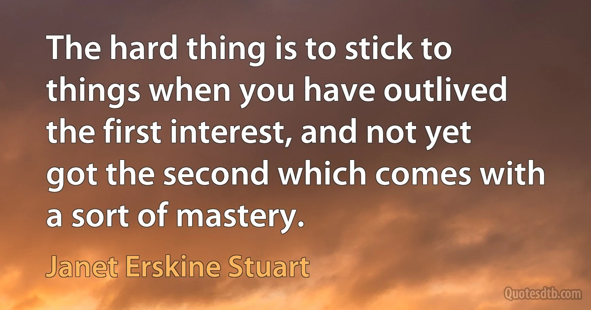 The hard thing is to stick to things when you have outlived the first interest, and not yet got the second which comes with a sort of mastery. (Janet Erskine Stuart)