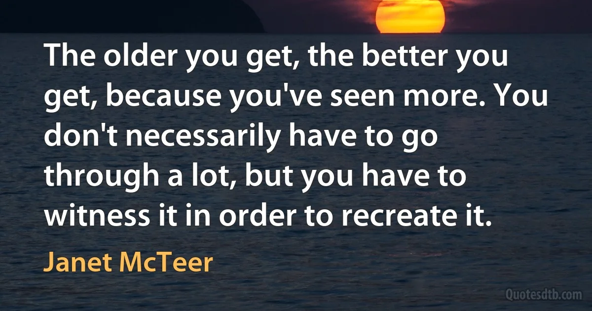 The older you get, the better you get, because you've seen more. You don't necessarily have to go through a lot, but you have to witness it in order to recreate it. (Janet McTeer)