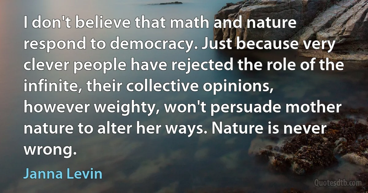 I don't believe that math and nature respond to democracy. Just because very clever people have rejected the role of the infinite, their collective opinions, however weighty, won't persuade mother nature to alter her ways. Nature is never wrong. (Janna Levin)