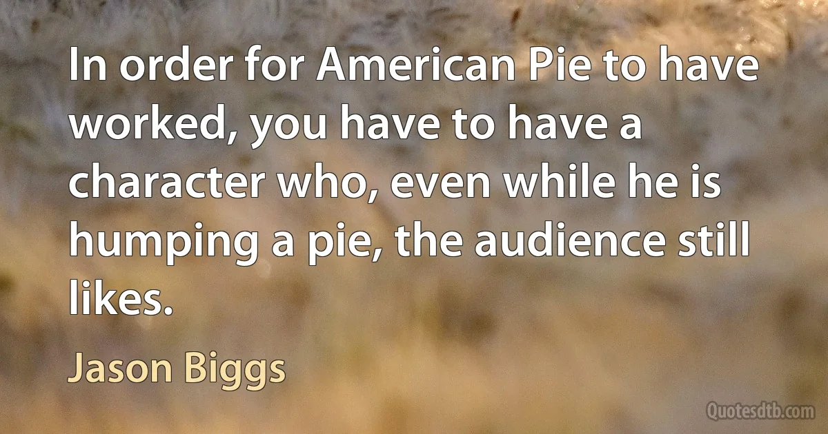 In order for American Pie to have worked, you have to have a character who, even while he is humping a pie, the audience still likes. (Jason Biggs)