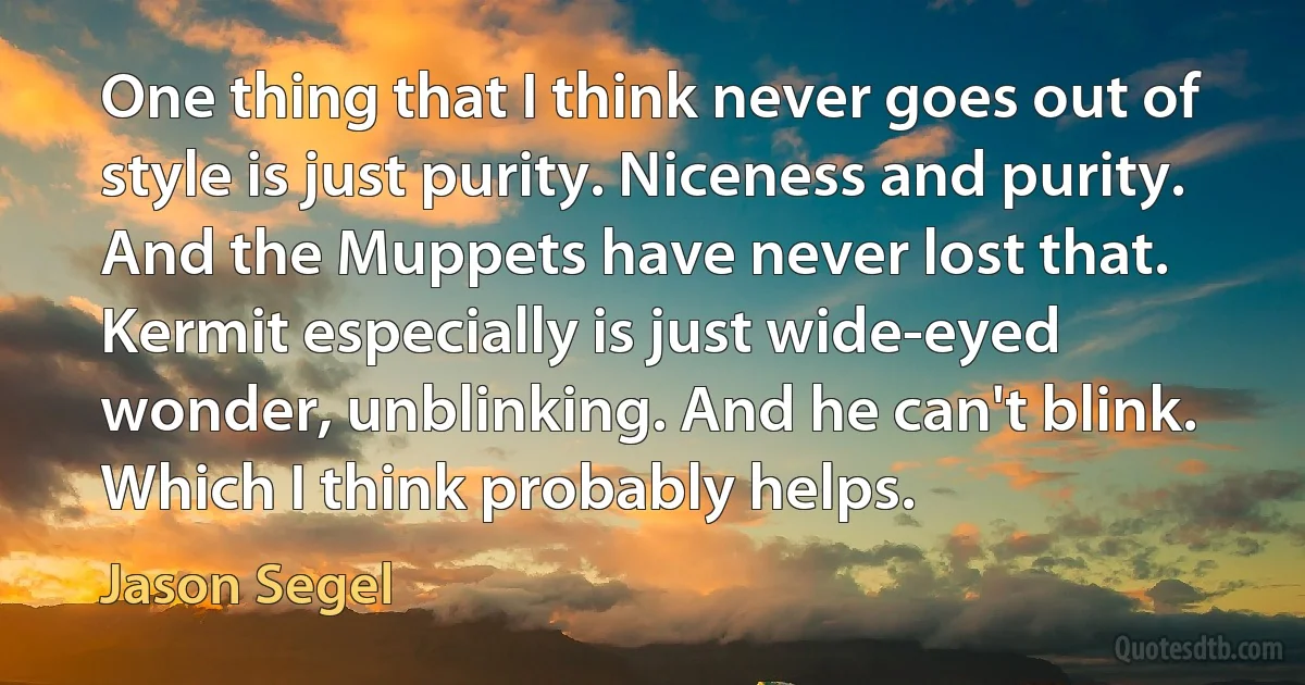 One thing that I think never goes out of style is just purity. Niceness and purity. And the Muppets have never lost that. Kermit especially is just wide-eyed wonder, unblinking. And he can't blink. Which I think probably helps. (Jason Segel)