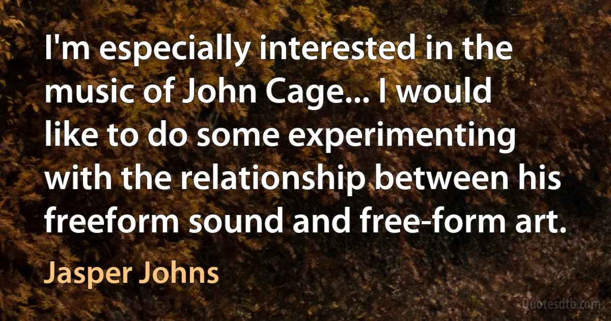 I'm especially interested in the music of John Cage... I would like to do some experimenting with the relationship between his freeform sound and free-form art. (Jasper Johns)