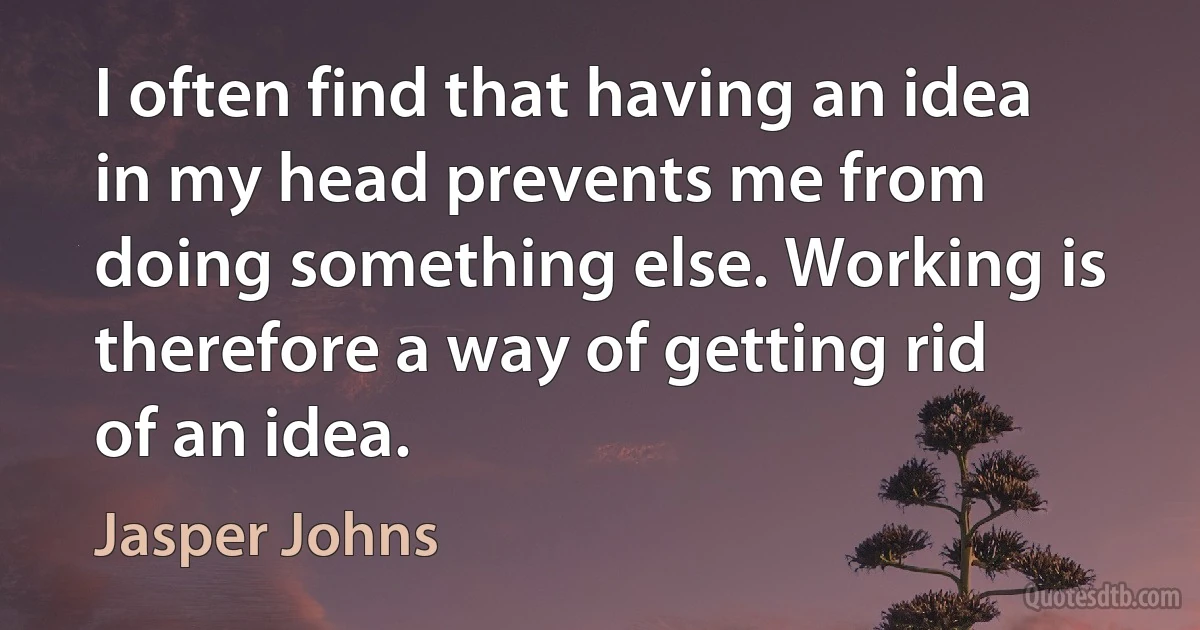 I often find that having an idea in my head prevents me from doing something else. Working is therefore a way of getting rid of an idea. (Jasper Johns)