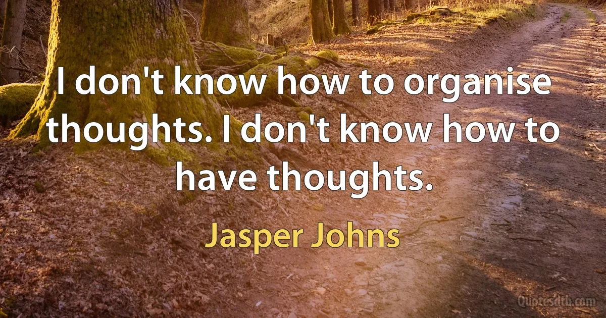 I don't know how to organise thoughts. I don't know how to have thoughts. (Jasper Johns)