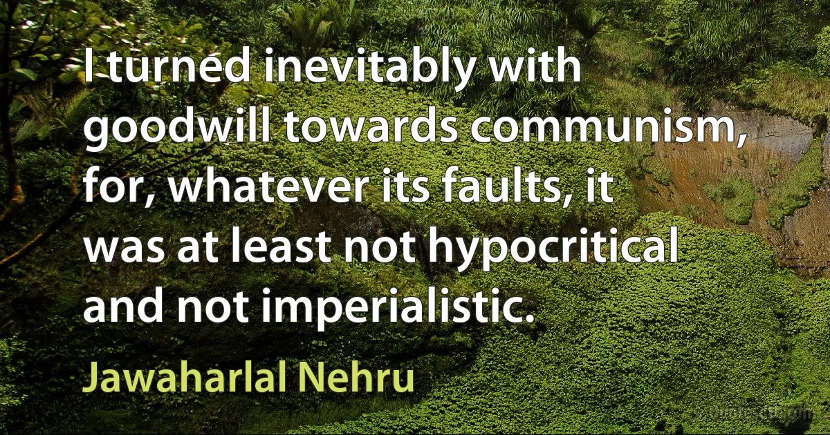 I turned inevitably with goodwill towards communism, for, whatever its faults, it was at least not hypocritical and not imperialistic. (Jawaharlal Nehru)