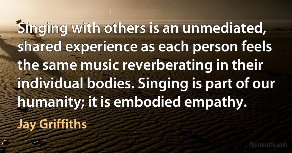 Singing with others is an unmediated, shared experience as each person feels the same music reverberating in their individual bodies. Singing is part of our humanity; it is embodied empathy. (Jay Griffiths)