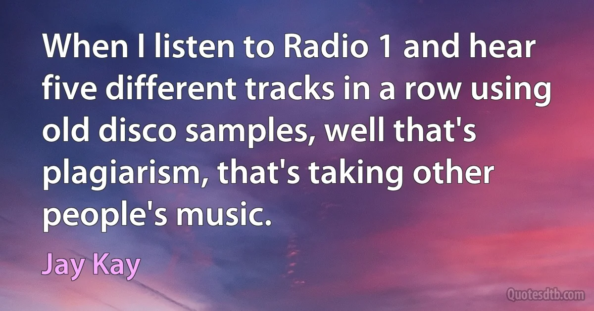 When I listen to Radio 1 and hear five different tracks in a row using old disco samples, well that's plagiarism, that's taking other people's music. (Jay Kay)