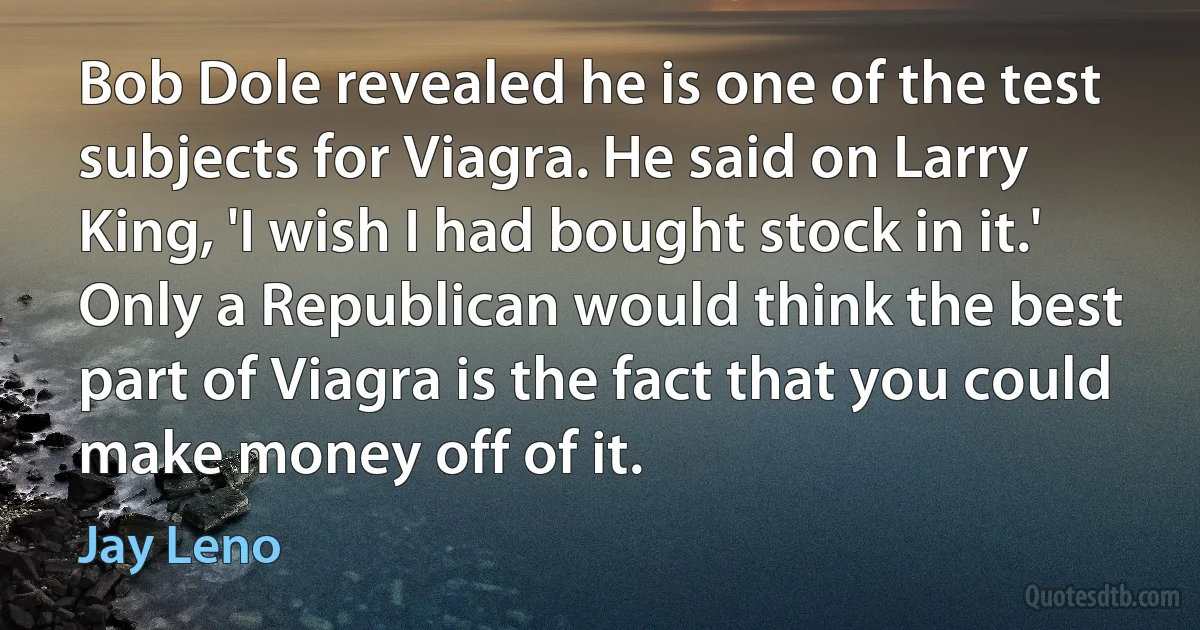 Bob Dole revealed he is one of the test subjects for Viagra. He said on Larry King, 'I wish I had bought stock in it.' Only a Republican would think the best part of Viagra is the fact that you could make money off of it. (Jay Leno)