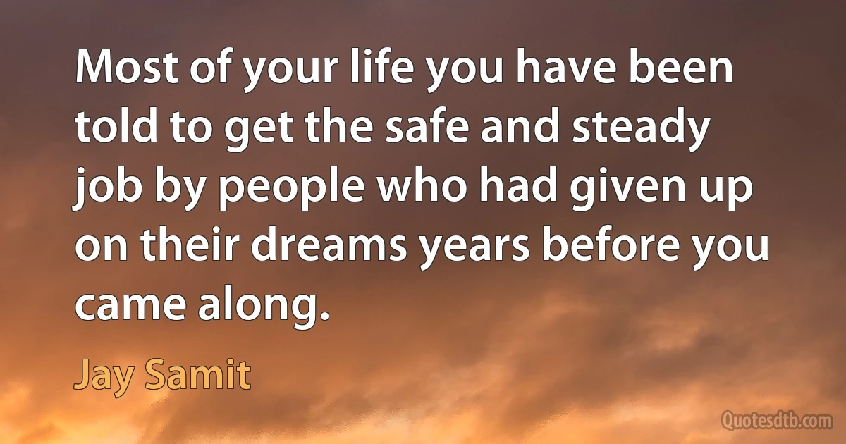 Most of your life you have been told to get the safe and steady job by people who had given up on their dreams years before you came along. (Jay Samit)