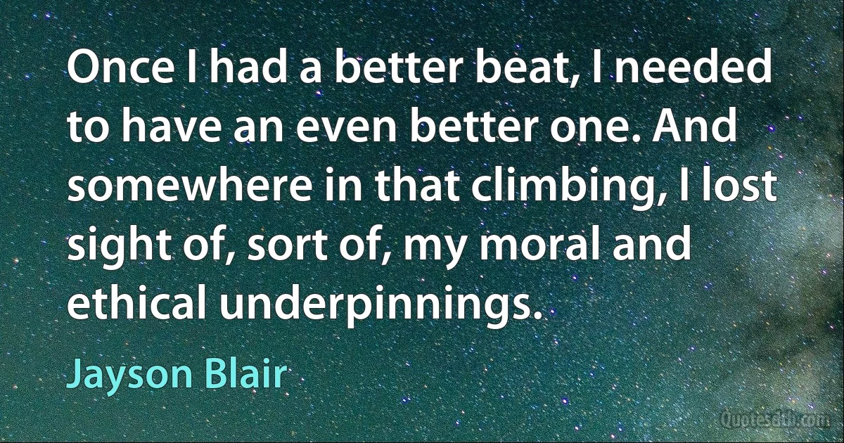 Once I had a better beat, I needed to have an even better one. And somewhere in that climbing, I lost sight of, sort of, my moral and ethical underpinnings. (Jayson Blair)