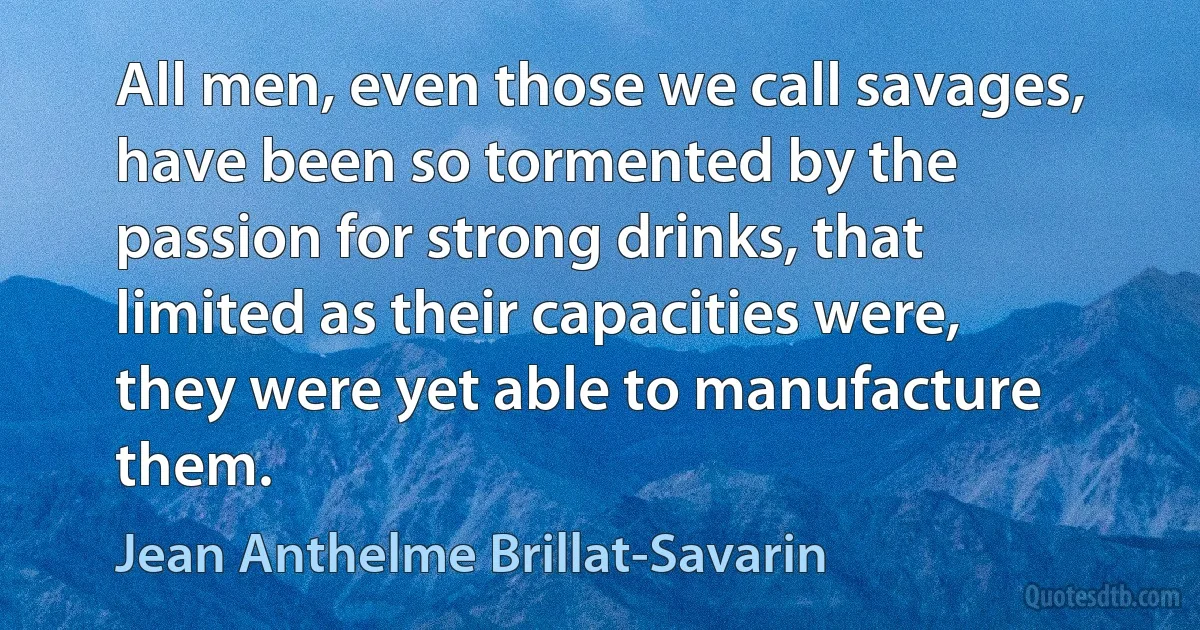 All men, even those we call savages, have been so tormented by the passion for strong drinks, that limited as their capacities were, they were yet able to manufacture them. (Jean Anthelme Brillat-Savarin)