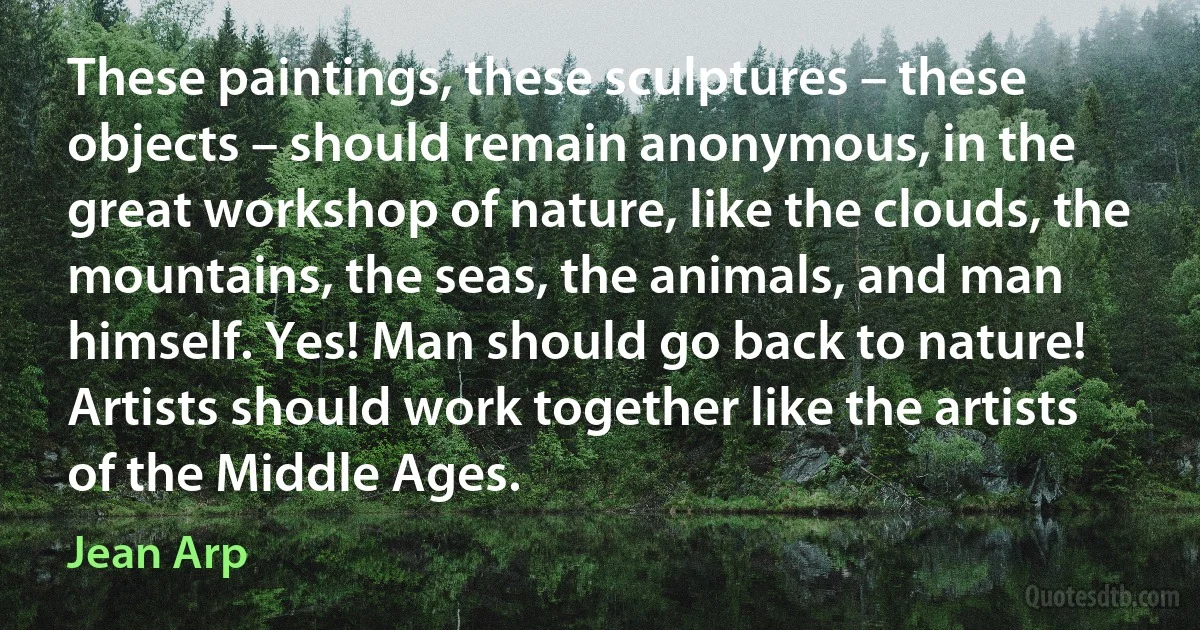 These paintings, these sculptures – these objects – should remain anonymous, in the great workshop of nature, like the clouds, the mountains, the seas, the animals, and man himself. Yes! Man should go back to nature! Artists should work together like the artists of the Middle Ages. (Jean Arp)