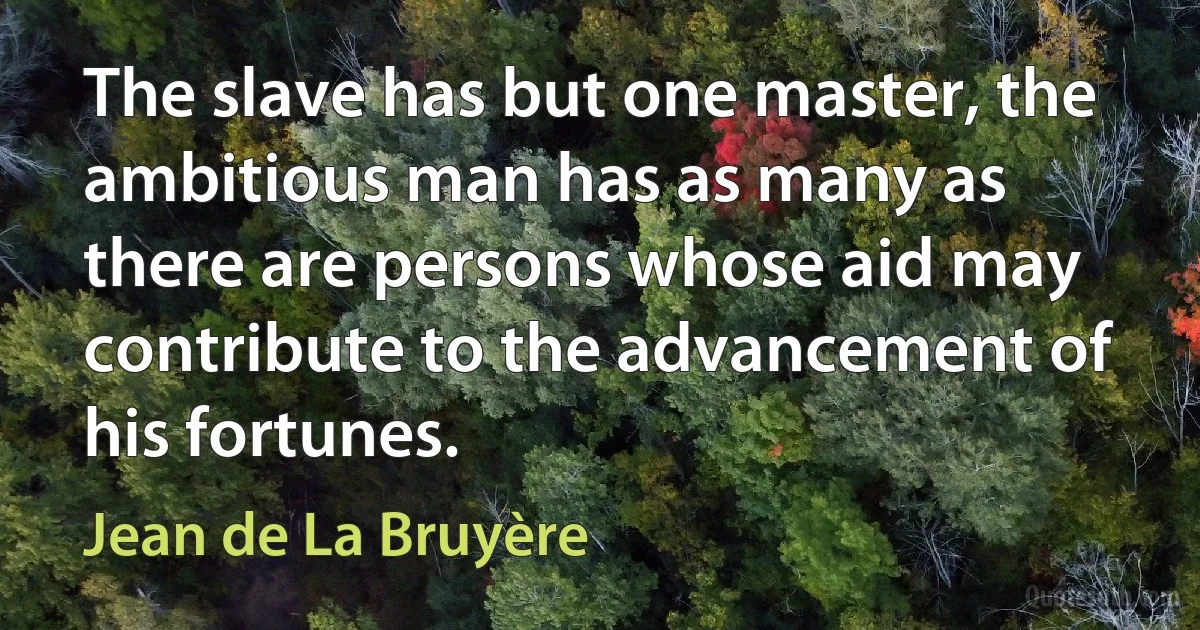 The slave has but one master, the ambitious man has as many as there are persons whose aid may contribute to the advancement of his fortunes. (Jean de La Bruyère)