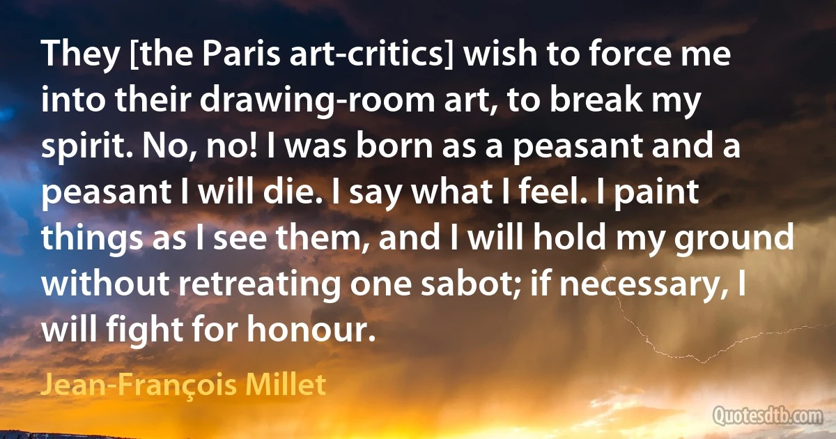 They [the Paris art-critics] wish to force me into their drawing-room art, to break my spirit. No, no! I was born as a peasant and a peasant I will die. I say what I feel. I paint things as I see them, and I will hold my ground without retreating one sabot; if necessary, I will fight for honour. (Jean-François Millet)