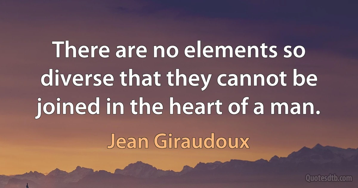 There are no elements so diverse that they cannot be joined in the heart of a man. (Jean Giraudoux)