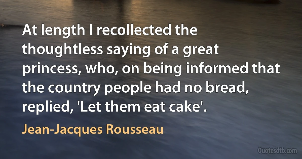 At length I recollected the thoughtless saying of a great princess, who, on being informed that the country people had no bread, replied, 'Let them eat cake'. (Jean-Jacques Rousseau)