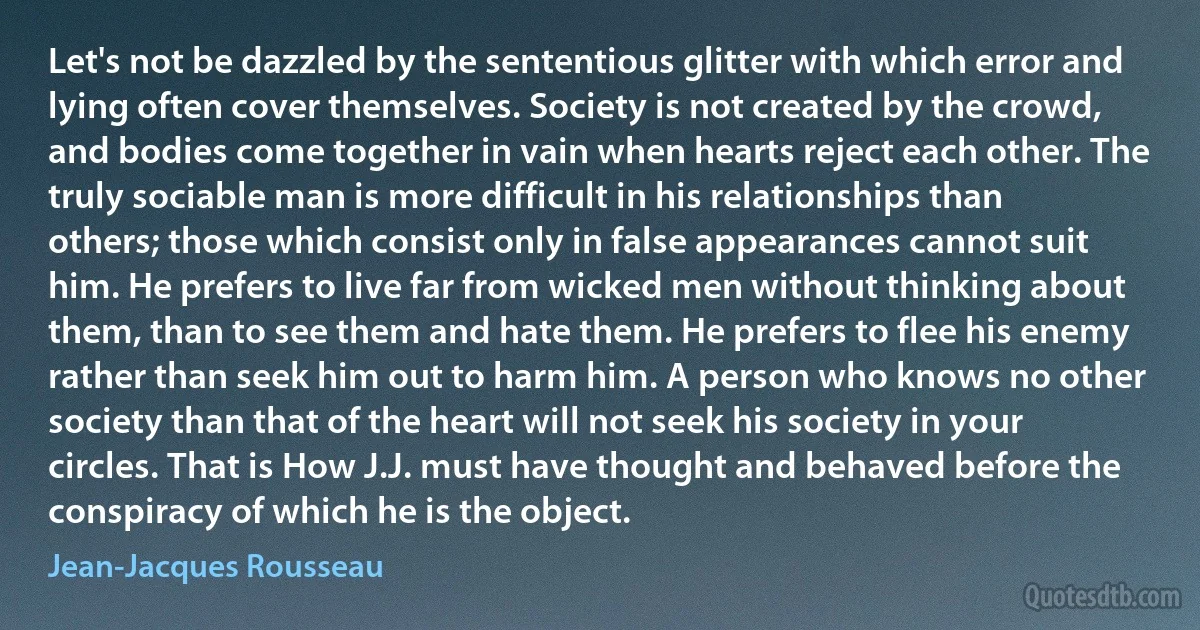 Let's not be dazzled by the sententious glitter with which error and lying often cover themselves. Society is not created by the crowd, and bodies come together in vain when hearts reject each other. The truly sociable man is more difficult in his relationships than others; those which consist only in false appearances cannot suit him. He prefers to live far from wicked men without thinking about them, than to see them and hate them. He prefers to flee his enemy rather than seek him out to harm him. A person who knows no other society than that of the heart will not seek his society in your circles. That is How J.J. must have thought and behaved before the conspiracy of which he is the object. (Jean-Jacques Rousseau)