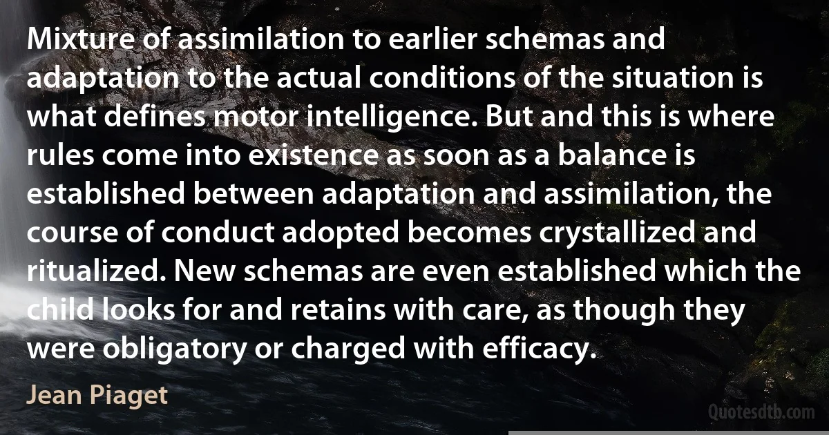 Mixture of assimilation to earlier schemas and adaptation to the actual conditions of the situation is what defines motor intelligence. But and this is where rules come into existence as soon as a balance is established between adaptation and assimilation, the course of conduct adopted becomes crystallized and ritualized. New schemas are even established which the child looks for and retains with care, as though they were obligatory or charged with efficacy. (Jean Piaget)