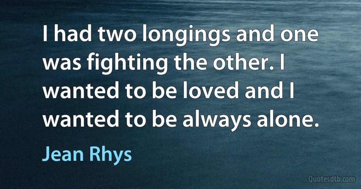 I had two longings and one was fighting the other. I wanted to be loved and I wanted to be always alone. (Jean Rhys)