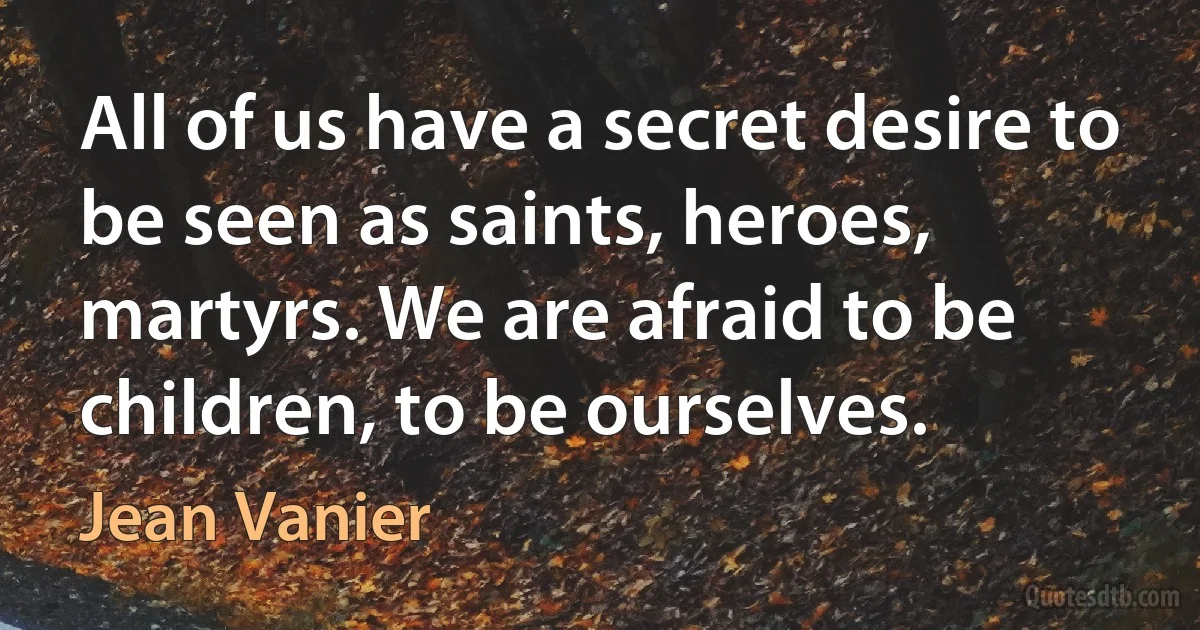 All of us have a secret desire to be seen as saints, heroes, martyrs. We are afraid to be children, to be ourselves. (Jean Vanier)