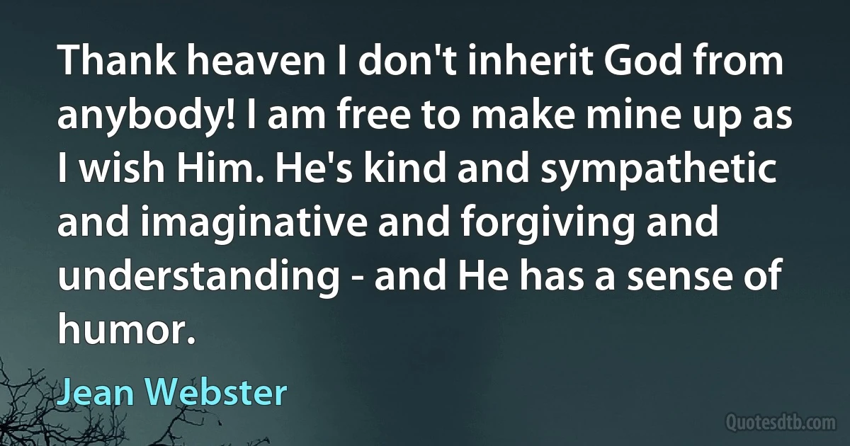 Thank heaven I don't inherit God from anybody! I am free to make mine up as I wish Him. He's kind and sympathetic and imaginative and forgiving and understanding - and He has a sense of humor. (Jean Webster)