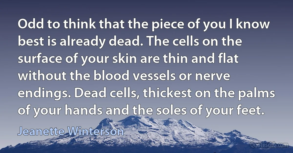 Odd to think that the piece of you I know best is already dead. The cells on the surface of your skin are thin and flat without the blood vessels or nerve endings. Dead cells, thickest on the palms of your hands and the soles of your feet. (Jeanette Winterson)