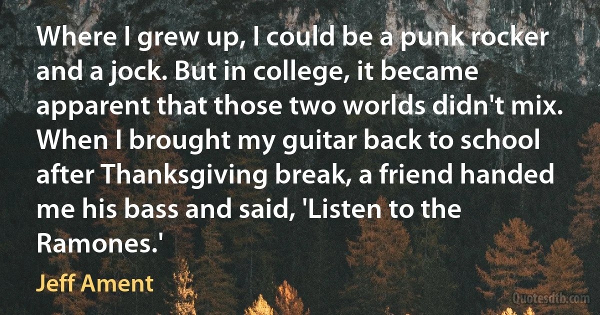 Where I grew up, I could be a punk rocker and a jock. But in college, it became apparent that those two worlds didn't mix. When I brought my guitar back to school after Thanksgiving break, a friend handed me his bass and said, 'Listen to the Ramones.' (Jeff Ament)