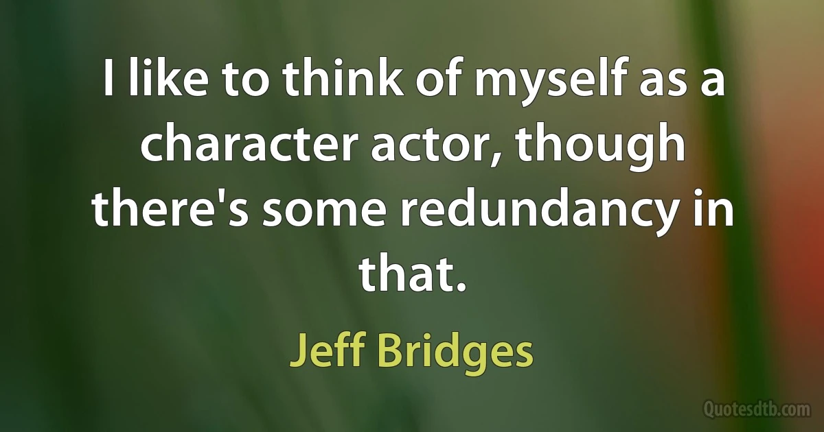 I like to think of myself as a character actor, though there's some redundancy in that. (Jeff Bridges)