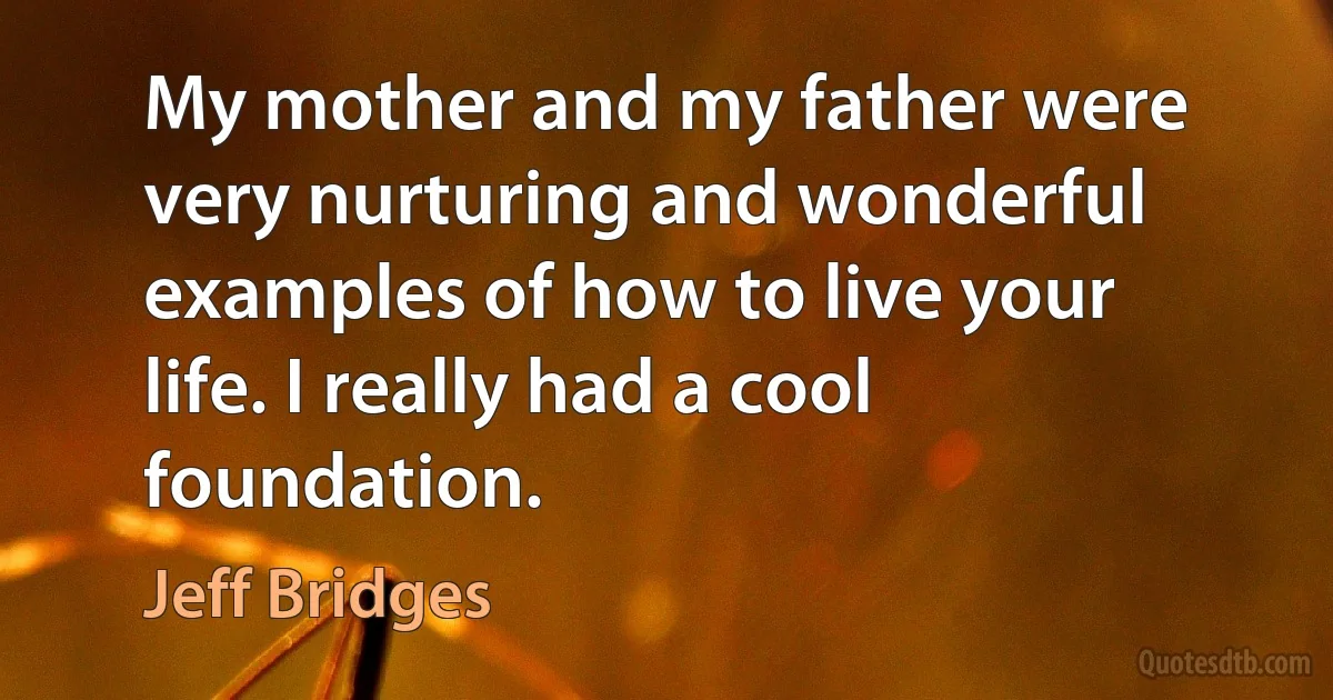 My mother and my father were very nurturing and wonderful examples of how to live your life. I really had a cool foundation. (Jeff Bridges)