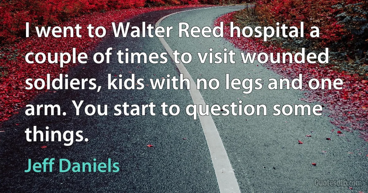 I went to Walter Reed hospital a couple of times to visit wounded soldiers, kids with no legs and one arm. You start to question some things. (Jeff Daniels)