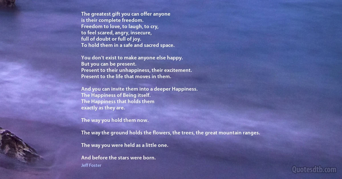 The greatest gift you can offer anyone
is their complete freedom.
Freedom to love, to laugh, to cry,
to feel scared, angry, insecure,
full of doubt or full of joy.
To hold them in a safe and sacred space.

You don't exist to make anyone else happy.
But you can be present.
Present to their unhappiness, their excitement.
Present to the life that moves in them.

And you can invite them into a deeper Happiness.
The Happiness of Being itself.
The Happiness that holds them
exactly as they are.

The way you hold them now.

The way the ground holds the flowers, the trees, the great mountain ranges.

The way you were held as a little one.

And before the stars were born. (Jeff Foster)