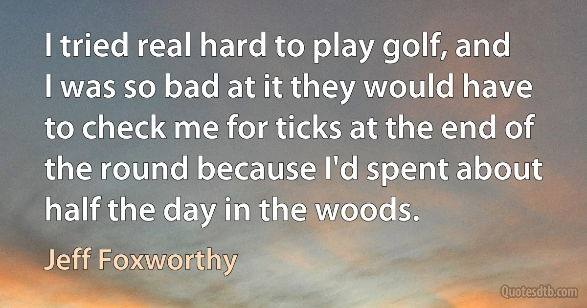 I tried real hard to play golf, and I was so bad at it they would have to check me for ticks at the end of the round because I'd spent about half the day in the woods. (Jeff Foxworthy)