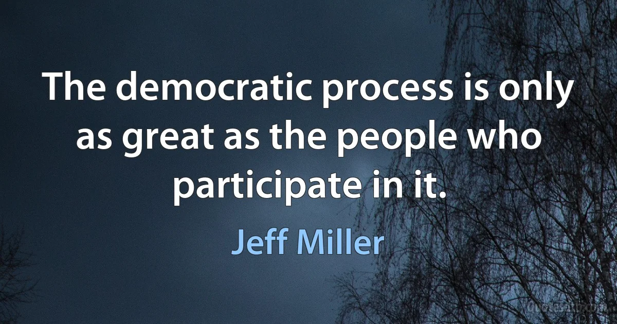 The democratic process is only as great as the people who participate in it. (Jeff Miller)