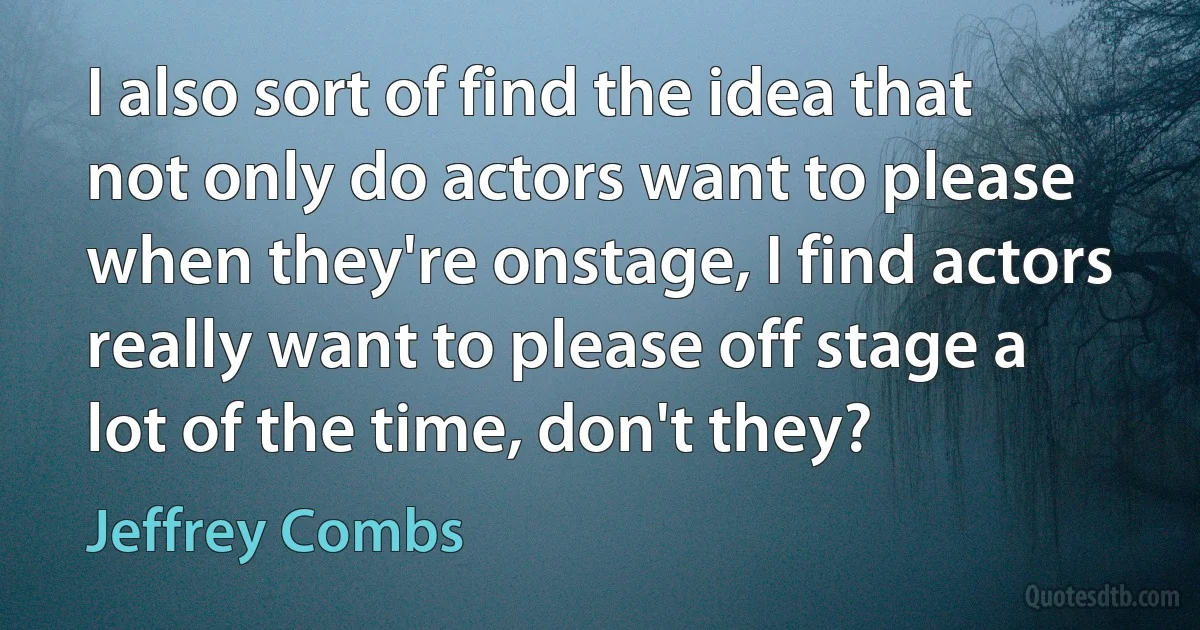 I also sort of find the idea that not only do actors want to please when they're onstage, I find actors really want to please off stage a lot of the time, don't they? (Jeffrey Combs)