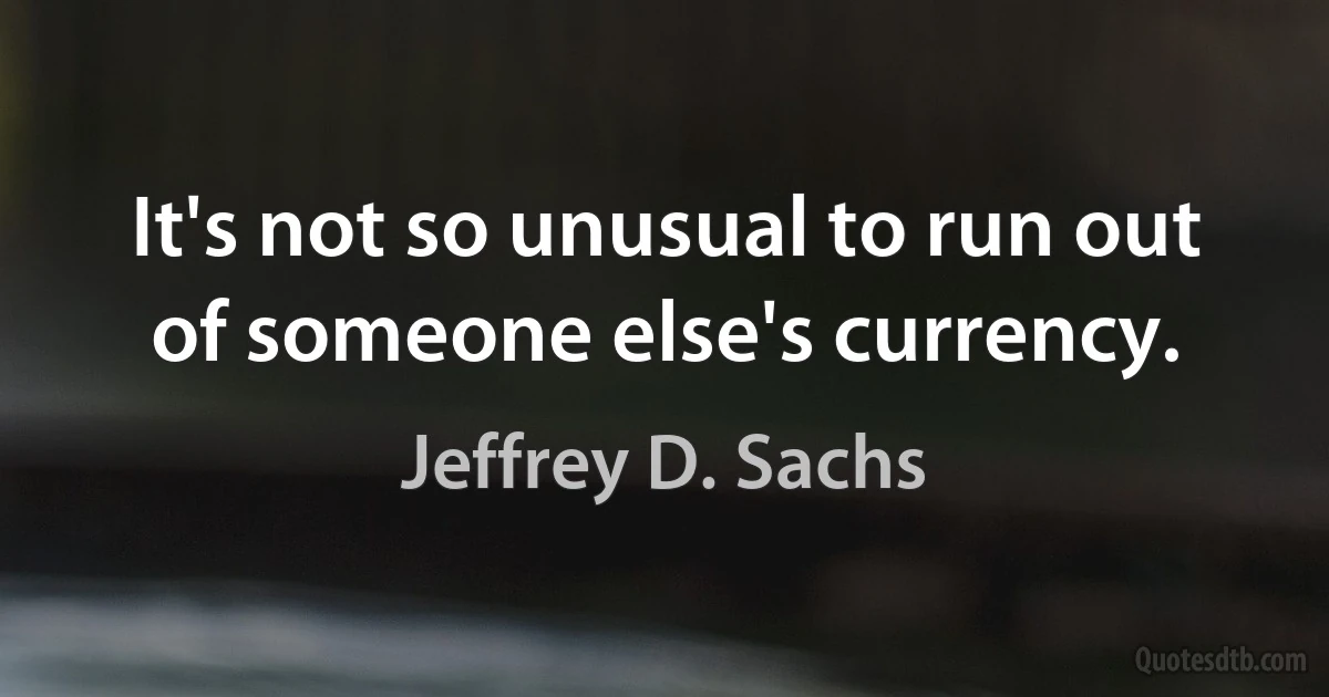 It's not so unusual to run out of someone else's currency. (Jeffrey D. Sachs)