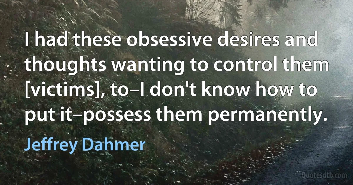 I had these obsessive desires and thoughts wanting to control them [victims], to–I don't know how to put it–possess them permanently. (Jeffrey Dahmer)