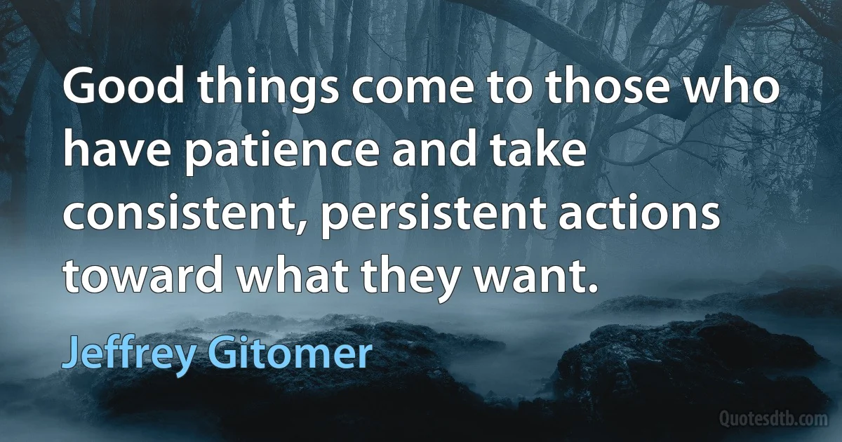 Good things come to those who have patience and take consistent, persistent actions toward what they want. (Jeffrey Gitomer)