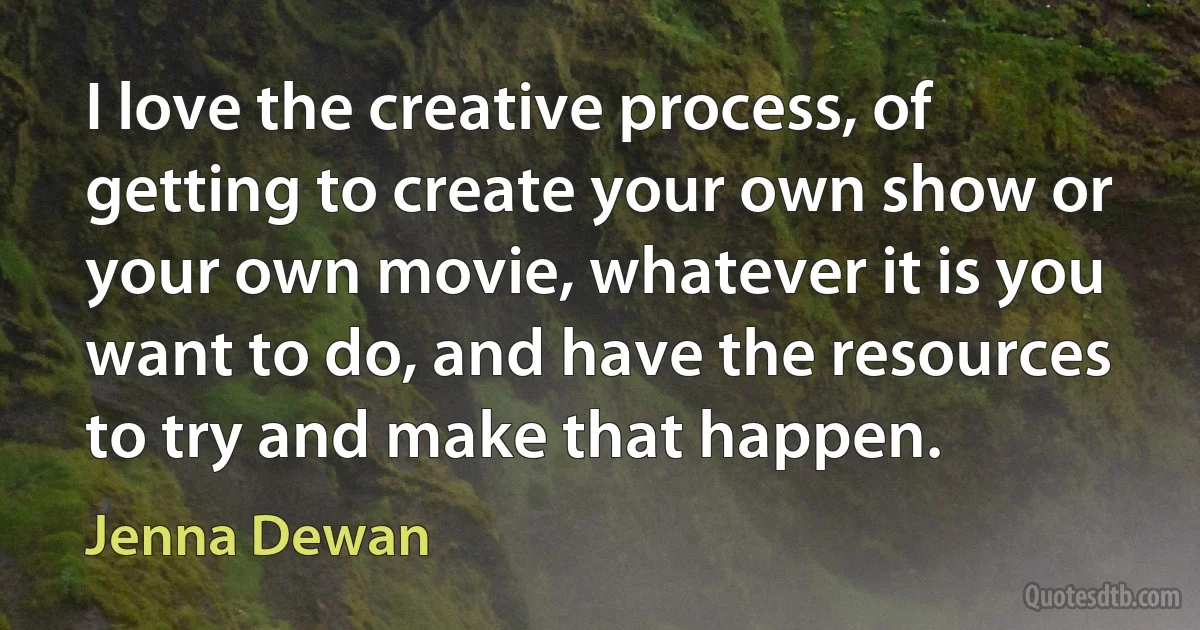 I love the creative process, of getting to create your own show or your own movie, whatever it is you want to do, and have the resources to try and make that happen. (Jenna Dewan)