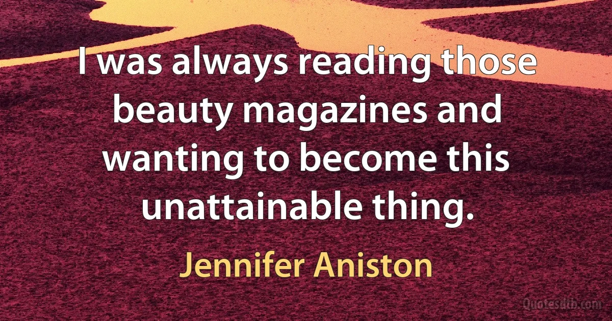 I was always reading those beauty magazines and wanting to become this unattainable thing. (Jennifer Aniston)